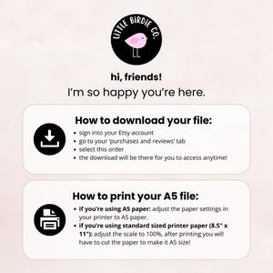 May include: A white and pink illustration of a bird with the text "Little Birdie Co." in a black circle. The text "hi, friends! I'm so happy you're here." is below the circle. Below that is a white box with the text "How to download your file:" and a black download icon. Below that is a white box with the text "How to print your A5 file:" and a black printer icon. The text below the icons provides instructions on how to download and print the file.