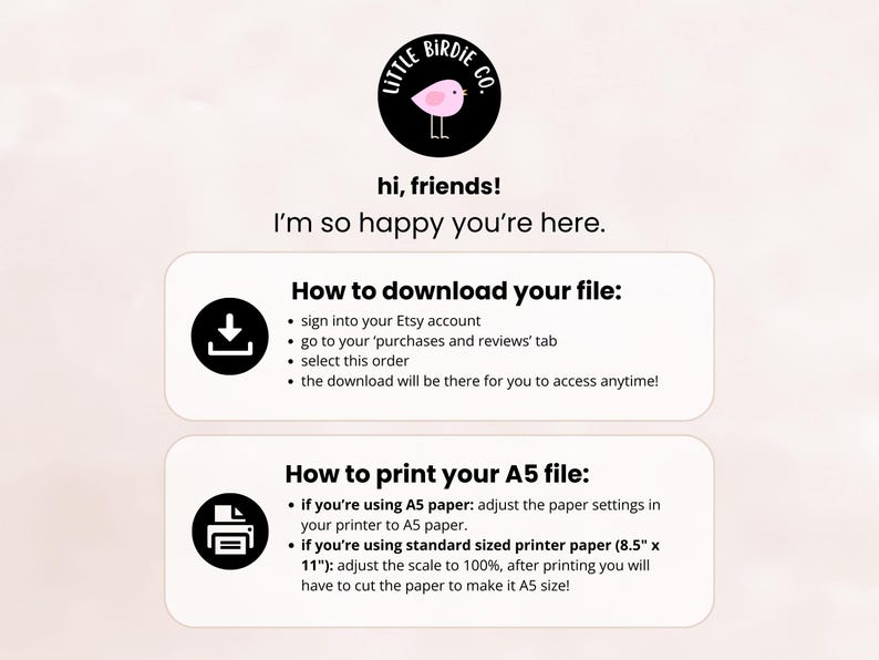 May include: A white and pink illustration of a bird with the text "Little Birdie Co." in a black circle. The text "hi, friends! I'm so happy you're here." is below the circle. Below that is a white box with the text "How to download your file:" and a black download icon. Below that is a white box with the text "How to print your A5 file:" and a black printer icon. The text below the icons provides instructions on how to download and print the file.