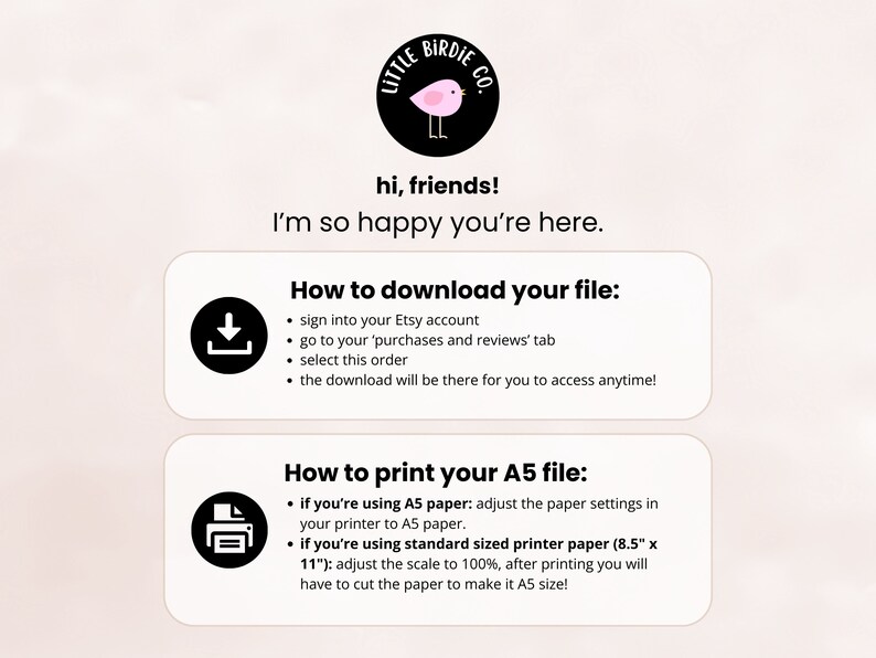 May include: A pink and black illustration of a bird with the text "Little Birdie Co." above it. The text "hi, friends! I'm so happy you're here." is below the illustration. The text "How to download your file:" is above a black download icon. The text "How to print your A5 file:" is above a black printer icon. The text below the download icon includes instructions on how to download a digital file from Etsy. The text below the printer icon includes instructions on how to print a digital file on A5 paper.