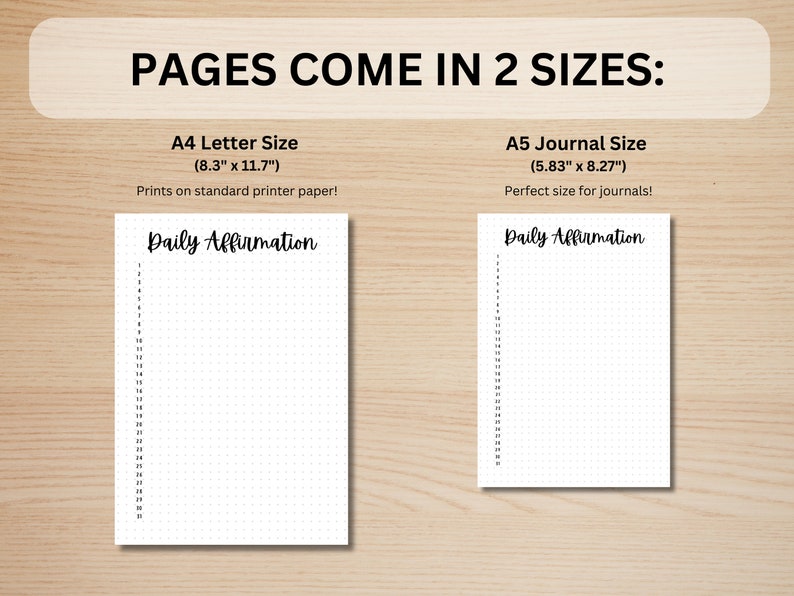May include: Two printable pages for daily affirmations, one in A4 letter size (8.3 inches by 11.7 inches) and one in A5 journal size (5.83 inches by 8.27 inches).