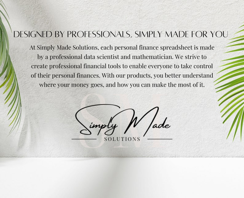 May include: White wall with green palm leaves on either side. Text reads "DESIGNED BY PROFESSIONALS, SIMPLY MADE FOR YOU" and "At Simply Made Solutions, each personal finance spreadsheet is made by a professional data scientist and mathematician. We strive to create professional financial tools to enable everyone to take control of their personal finances. With our products, you better understand where your money goes, and how you can make the most of it." The logo "Simply Made SOLUTIONS" is in black cursive writing.