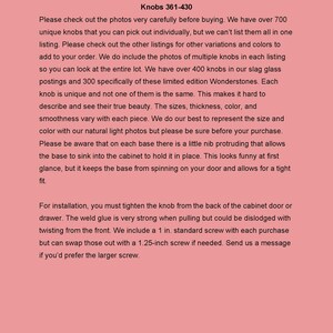 K&ouml;nnte beinhalten: Bitte lesen Sie vor dem Kauf. Kn&ouml;pfe 361-430.  Text, der erkl&auml;rt, dass es &uuml;ber 700 einzigartige Kn&ouml;pfe gibt, aber nicht alle aufgelistet sind.  Der Verk&auml;ufer f&uuml;gt Fotos von mehreren Kn&ouml;pfen in jede Liste ein, damit K&auml;ufer das gesamte Sortiment sehen k&ouml;nnen.  Die Kn&ouml;pfe sind aus Schlackenglas und in limitierten Editionen von Wonderstones erh&auml;ltlich.  Jeder Knopf ist einzigartig und variiert in Gr&ouml;&szlig;e, Dicke, Farbe und Gl&auml;tte.  Der Verk&auml;ufer legt eine 1 Zoll Standard-Schraube bei jedem Kauf bei, aber K&auml;ufer k&ouml;nnen eine 1,25 Zoll Schraube anfordern, falls erforderlich.  Der Verk&auml;ufer erkl&auml;rt auch, dass die Basis des Knopfes einen kleinen Vorsprung hat, der es ihm erm&ouml;glicht, in den Schrank zu sinken, um ihn an Ort und Stelle zu halten.