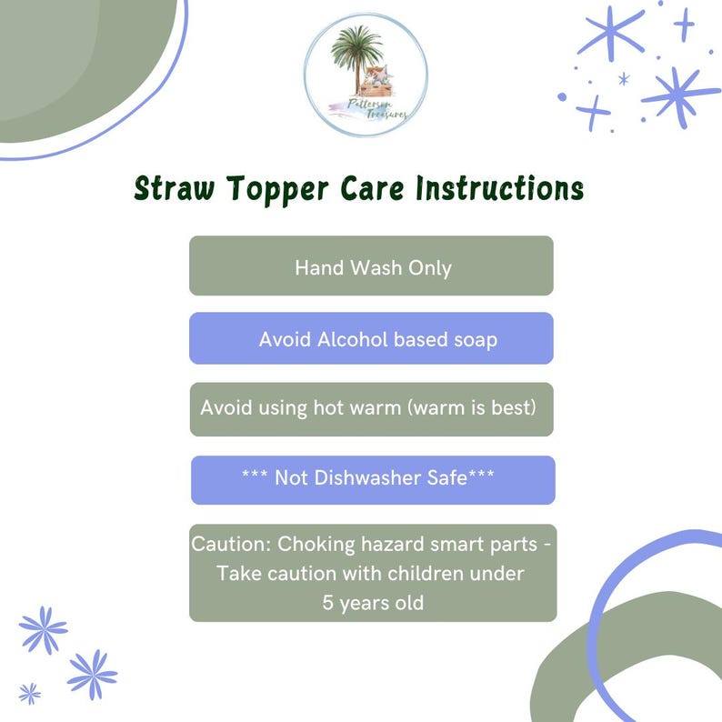 May include: A light blue and green graphic with the text "Straw Topper Care Instructions" and a list of care instructions for a straw topper. The instructions include: Hand Wash Only, Avoid Alcohol based soap, Avoid using hot warm (warm is best), *** Not Dishwasher Safe***, Caution: Choking hazard smart parts - Take caution with children under 5 years old.