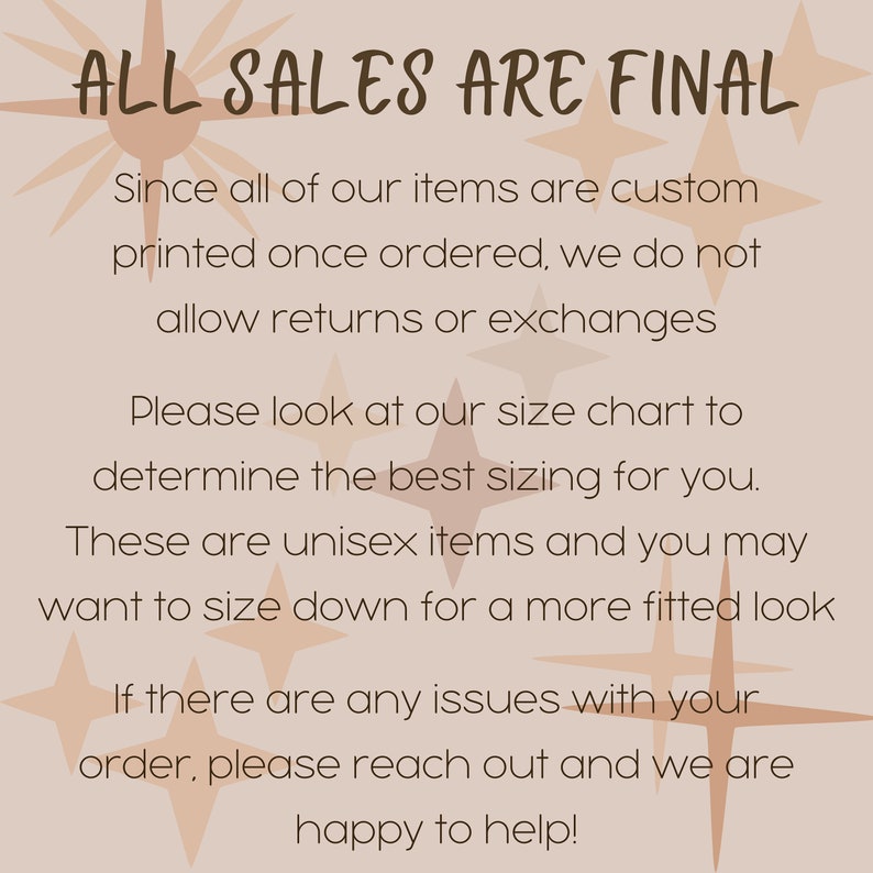 May include: A beige background with a text overlay that reads "ALL SALES ARE FINAL". The text is in a brown font with a starburst pattern behind it. The text below the headline explains that all items are custom printed and that returns and exchanges are not allowed. The text also encourages customers to use the size chart and mentions that the items are unisex. The text ends with a message that if there are any issues with an order, customers should reach out for help.