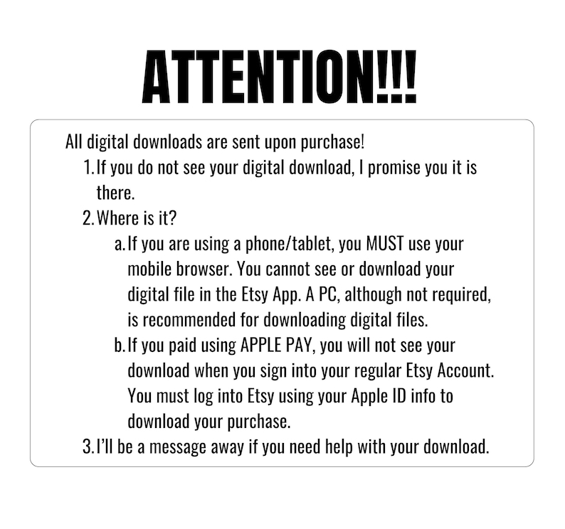 May include: A white text box with black text outlining important information about digital downloads. The text reads: "ATTENTION!!! All digital downloads are sent upon purchase! 1. If you do not see your digital download, I promise you it is there. 2. Where is it? a. If you are using a phone/tablet, you MUST use your mobile browser. You cannot see or download your digital file in the Etsy App. A PC, although not required, is recommended for downloading digital files. b. If you paid using APPLE PAY, you will not see your download when you sign into your regular Etsy Account. You must log into Etsy using your Apple ID info to download your purchase. 3. I'll be a message away if you need help with your download."