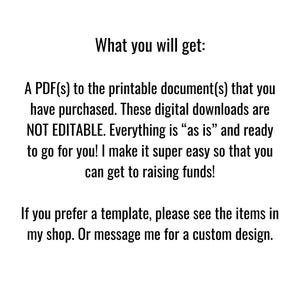 May include: Text on a white background that reads: "What you will get: A PDF(s) to the printable document(s) that you have purchased. These digital downloads are NOT EDITABLE. Everything is "as is" and ready to go for you! I make it super easy so that you can get to raising funds! If you prefer a template, please see the items in my shop. Or message me for a custom design."
