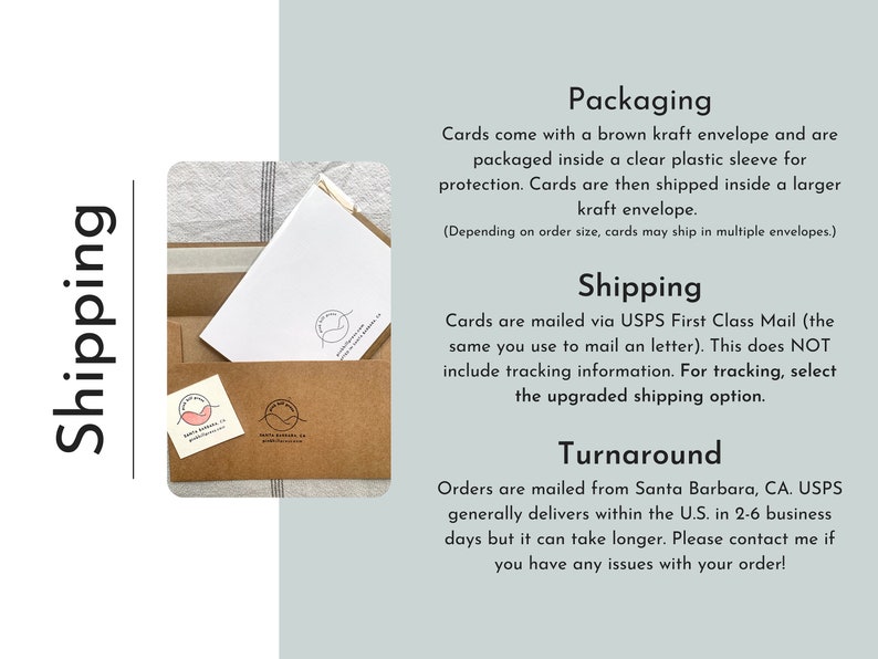 May include: A brown kraft envelope with a clear plastic sleeve for protection. The text "Shipping" and "Packaging" is visible in the image. The text "Cards come with a brown kraft envelope and are packaged inside a clear plastic sleeve for protection. Cards are then shipped inside a larger kraft envelope. (Depending on order size, cards may ship in multiple envelopes.)" is visible in the image. The text "Cards are mailed via USPS First Class Mail (the same you use to mail an letter). This does NOT include tracking information. For tracking, select the upgraded shipping option." is visible in the image. The text "Turnaround" is visible in the image. The text "Orders are mailed from Santa Barbara, CA. USPS generally delivers within the U.S. in 2-6 business days but it can take longer. Please contact me if you have any issues with your order!" is visible in the image.