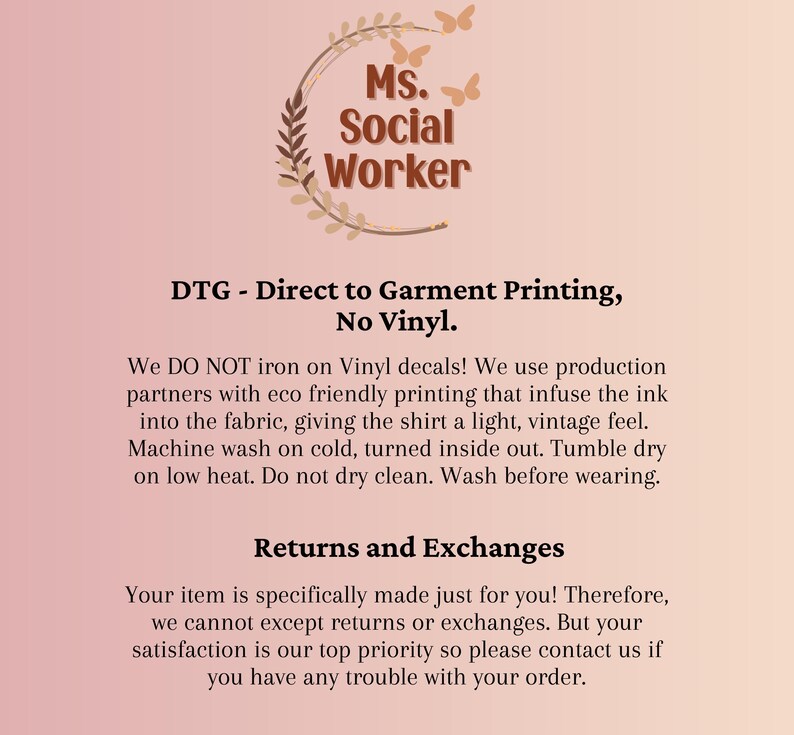 May include: A pink background with a graphic of a leafy wreath with the text "Ms. Social Worker" inside. The text below reads "DTG - Direct to Garment Printing, No Vinyl." The text continues with instructions for caring for the garment: "We DO NOT iron on Vinyl decals! We use production partners with eco friendly printing that infuse the ink into the fabric, giving the shirt a light, vintage feel. Machine wash on cold, turned inside out. Tumble dry on low heat. Do not dry clean. Wash before wearing." The text below reads "Returns and Exchanges" and continues with the text: "Your item is specifically made just for you! Therefore, we cannot except returns or exchanges. But your satisfaction is our top priority so please contact us if you have any trouble with your order."