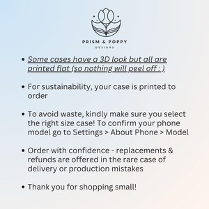 May include: A white background with black text outlining the details of phone case orders. The text reads: "Some cases have a 3D look but all are printed flat (so nothing will peel off :). For sustainability, your case is printed to order. To avoid waste, kindly make sure you select the right size case! To confirm your phone model go to Settings > About Phone > Model. Order with confidence - replacements & refunds are offered in the rare case of delivery or production mistakes. Thank you for shopping small!"