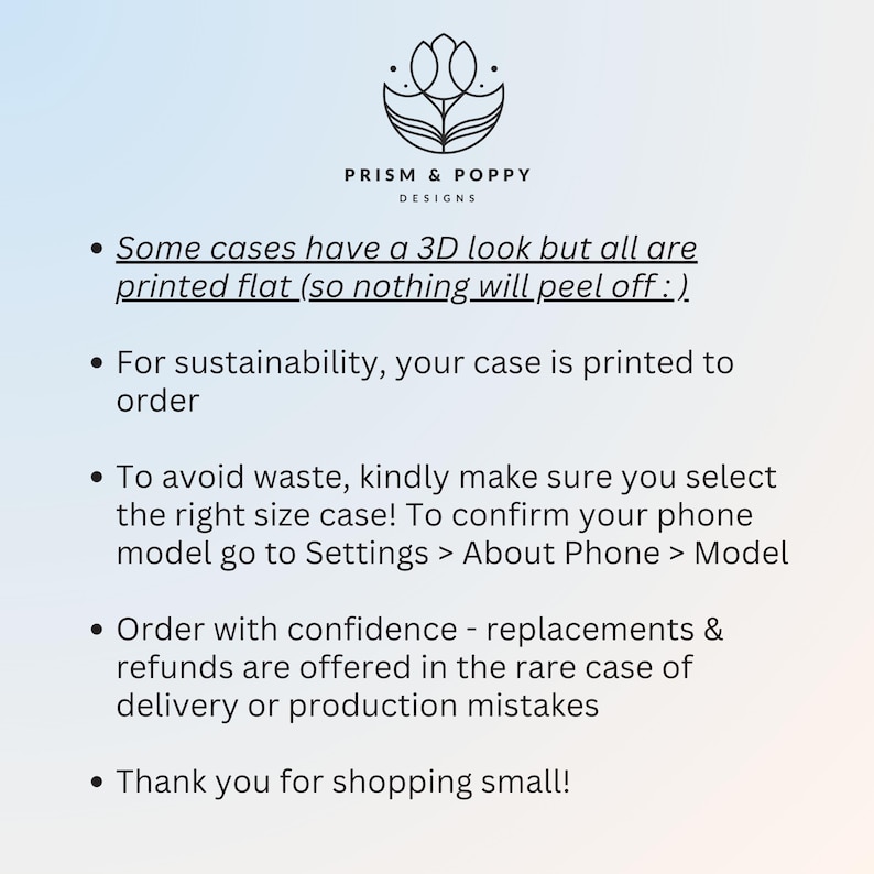 May include: A white background with black text outlining the details of phone case orders. The text reads: "Some cases have a 3D look but all are printed flat (so nothing will peel off :). For sustainability, your case is printed to order. To avoid waste, kindly make sure you select the right size case! To confirm your phone model go to Settings > About Phone > Model. Order with confidence - replacements & refunds are offered in the rare case of delivery or production mistakes. Thank you for shopping small!"