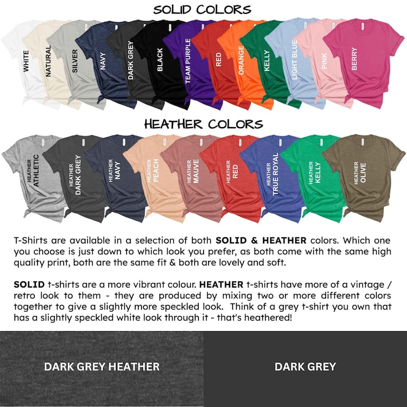 May include: A chart displaying the various colour options for t-shirts. The top row showcases solid colours, including white, natural, silver, navy, dark grey, black, team purple, red, orange, kelly, light blue, pink, and berry. The bottom row displays heather colours, including athletic heather, dark grey heather, navy heather, peach heather, mauve heather, red heather, true royal heather, kelly heather, and olive heather. The text "SOLID COLORS" and "HEATHER COLORS" is displayed above the rows of colours. The text "T-Shirts are available in a selection of both SOLID & HEATHER colours. Which one you choose is just down to which look you prefer, as both come with the same high quality print, both are the same fit & both are lovely and soft." is displayed below the rows of colours. The text "SOLID t-shirts are a more vibrant colour. HEATHER t-shirts have more of a vintage / retro look to them - they are produced by mixing two or more different colours together to give a slightly more speckled look. Think of a grey t-shirt you own that has a slightly speckled white look through it - that's heathered!" is displayed below the text. The text "DARK GREY HEATHER" is displayed below a dark grey heather t-shirt. The text "DARK GREY" is displayed below a dark grey t-shirt.