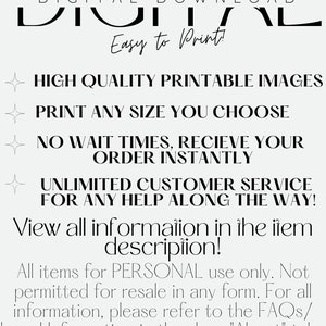 May include: Digital download graphic with the text "DIGITAL DOWNLOAD" in large black letters. The text "Easy to Print!" is below the large text. The graphic also includes a list of features: "HIGH QUALITY PRINTABLE IMAGES", "PRINT ANY SIZE YOU CHOOSE", "NO WAIT TIMES, RECIEVE YOUR ORDER INSTANTLY", "UNLIMITED CUSTOMER SERVICE FOR ANY HELP ALONG THE WAY!" and "View all information in the item description!" The graphic ends with the text "All items for PERSONAL use only. Not permitted for resale in any form. For all information, please refer to the FAQs/ Legal Information in the shop "About" tab."