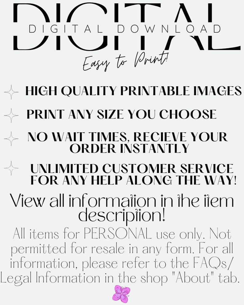 May include: Digital download graphic with the text "DIGITAL DOWNLOAD" in large black letters. The text "Easy to Print!" is below the large text. The graphic also includes a list of features: "HIGH QUALITY PRINTABLE IMAGES", "PRINT ANY SIZE YOU CHOOSE", "NO WAIT TIMES, RECIEVE YOUR ORDER INSTANTLY", "UNLIMITED CUSTOMER SERVICE FOR ANY HELP ALONG THE WAY!" and "View all information in the item description!" The graphic ends with the text "All items for PERSONAL use only. Not permitted for resale in any form. For all information, please refer to the FAQs/ Legal Information in the shop "About" tab."