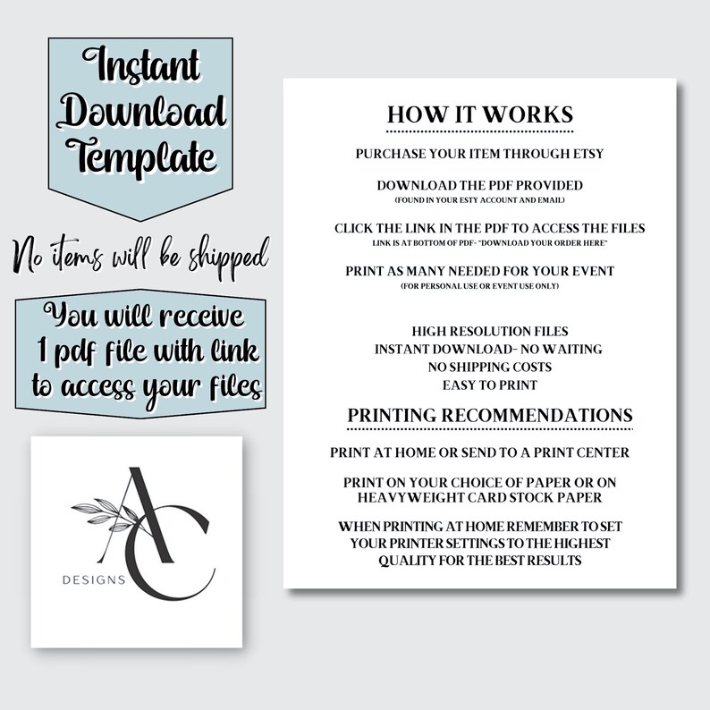 May include: A digital download template for an instant download. The text on the image reads "Instant Download Template" and "No items will be shipped". The text also reads "You will receive 1 pdf file with link to access your files". The text also reads "HOW IT WORKS", "PURCHASE YOUR ITEM THROUGH ETSY", "DOWNLOAD THE PDF PROVIDED", "CLICK THE LINK IN THE PDF TO ACCESS THE FILES", "PRINT AS MANY NEEDED FOR YOUR EVENT", "HIGH RESOLUTION FILES", "INSTANT DOWNLOAD - NO WAITING", "NO SHIPPING COSTS", "EASY TO PRINT", "PRINTING RECOMMENDATIONS", "PRINT AT HOME OR SEND TO A PRINT CENTER", "PRINT ON YOUR CHOICE OF PAPER OR ON HEAVYWEIGHT CARD STOCK PAPER", "WHEN PRINTING AT HOME REMEMBER TO SET YOUR PRINTER SETTINGS TO THE HIGHEST QUALITY FOR THE BEST RESULTS".
