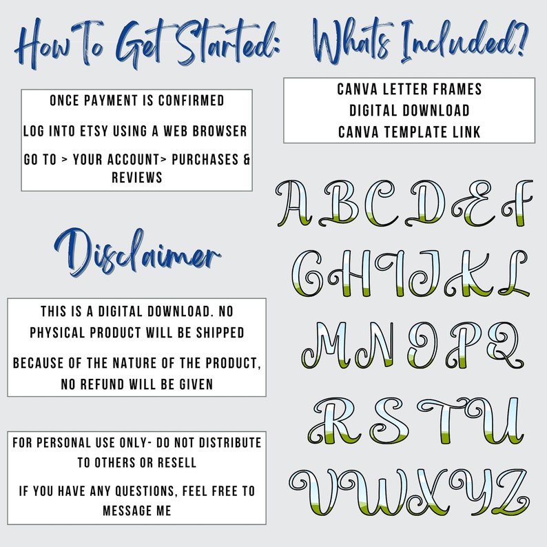 May include: A digital download of a Canva template with a green and blue alphabet. The text "How To Get Started" and "What's Included?" is at the top of the image. The text "Disclaimer" is in the middle of the image. The text "Once payment is confirmed, log into Etsy using a web browser, go to your account purchases & reviews" is at the top left of the image. The text "Canva letter frames, digital download, Canva template link" is at the top right of the image. The text "This is a digital download. No physical product will be shipped because of the nature of the product, no refund will be given" is in the middle left of the image. The text "For personal use only - do not distribute to others or resell. If you have any questions, feel free to message me" is at the bottom left of the image.