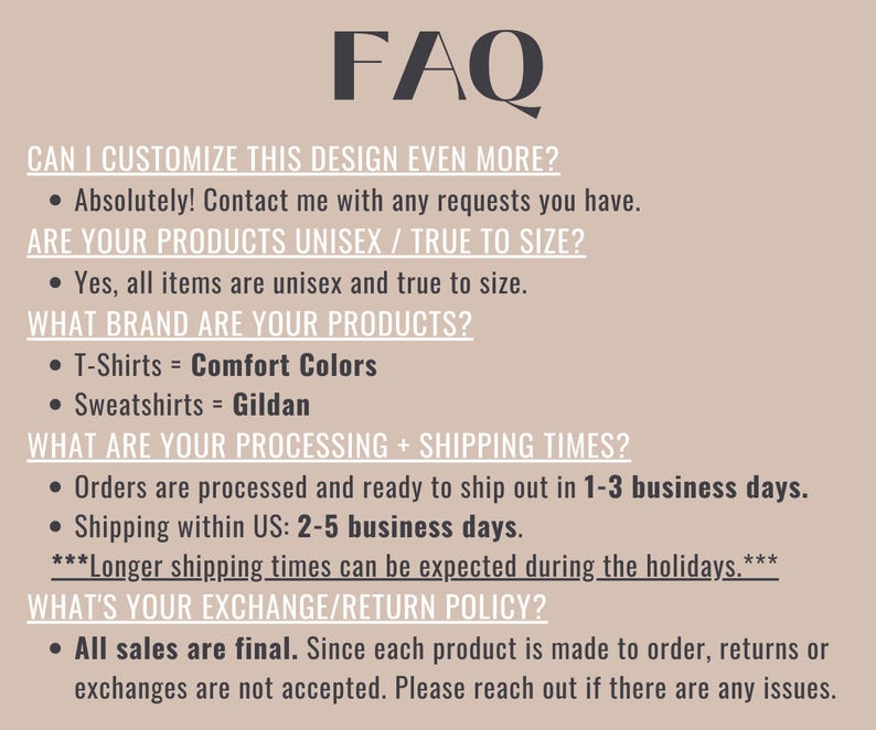 May include: FAQ about customizing designs, unisex sizing, brand information, processing and shipping times, and exchange/return policies.  The text states that all items are unisex and true to size, T-shirts are made by Comfort Colors, and sweatshirts are made by Gildan.  Orders are processed in 1-3 business days and shipped within the US in 2-5 business days.  All sales are final.
