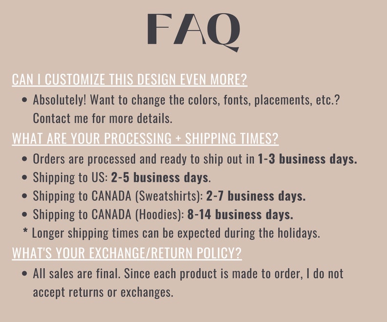 May include: FAQ about customizing and shipping a design.  Orders are processed in 1-3 business days. Shipping to the US takes 2-5 business days. Shipping to Canada takes 2-7 business days for sweatshirts and 8-14 business days for hoodies. All sales are final, as each product is made to order.