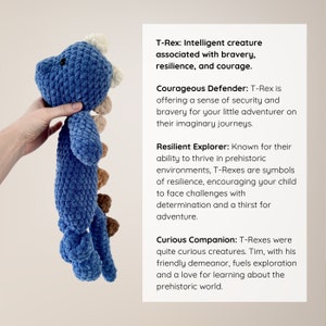 May include: Blue and brown crocheted T-Rex toy. T-Rex: Intelligent creature associated with bravery, resilience, and courage. Courageous Defender: T-Rex is offering a sense of security and bravery for your little adventurer on their imaginary journeys. Resilient Explorer: Known for their ability to thrive in prehistoric environments, T-Rexes are symbols of resilience, encouraging your child to face challenges with determination and a thirst for adventure. Curious Companion: T-Rexes were quite curious creatures. Tim, with his friendly demeanor, fuels exploration and a love for learning about the prehistoric world.