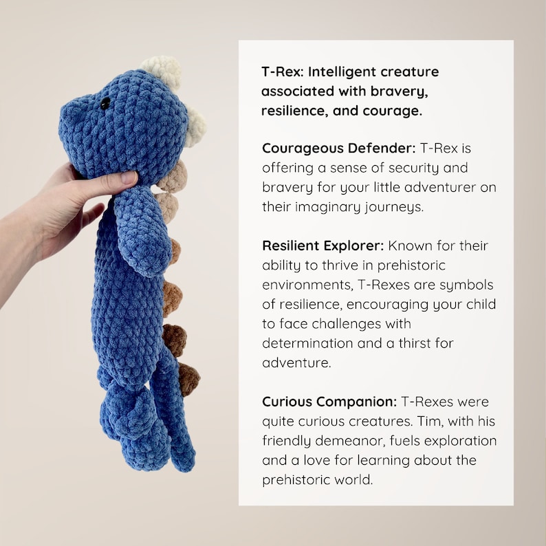 May include: Blue and brown crocheted T-Rex toy. T-Rex: Intelligent creature associated with bravery, resilience, and courage. Courageous Defender: T-Rex is offering a sense of security and bravery for your little adventurer on their imaginary journeys. Resilient Explorer: Known for their ability to thrive in prehistoric environments, T-Rexes are symbols of resilience, encouraging your child to face challenges with determination and a thirst for adventure. Curious Companion: T-Rexes were quite curious creatures. Tim, with his friendly demeanor, fuels exploration and a love for learning about the prehistoric world.