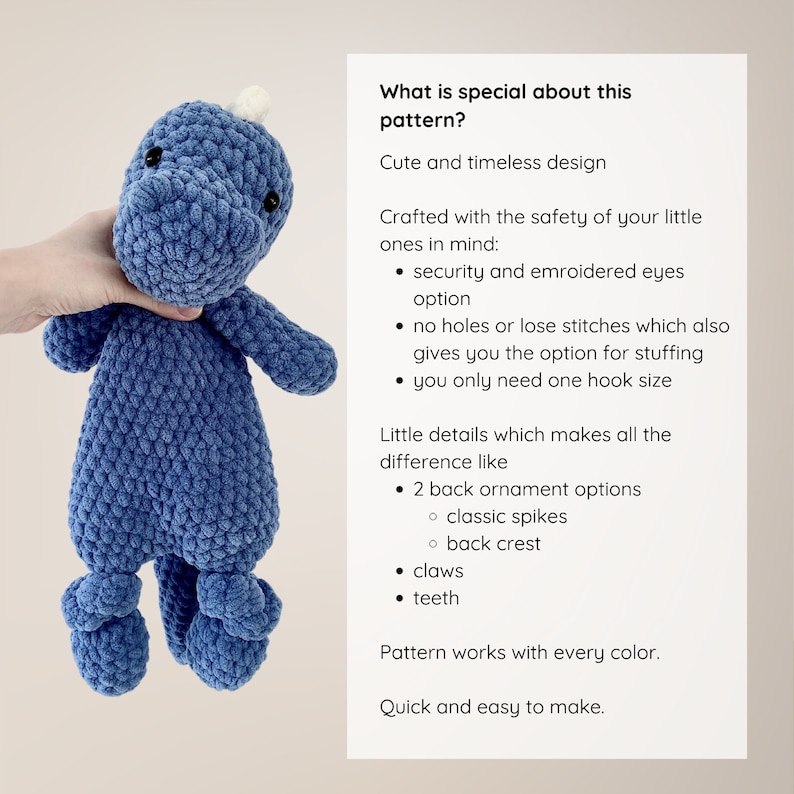 May include: A blue crocheted dinosaur toy with embroidered eyes, a choice of back ornament options, and a description of the pattern's features. "What is special about this pattern? Cute and timeless design. Crafted with the safety of your little ones in mind: security and embroidered eyes option. No holes or lose stitches which also gives you the option for stuffing. You only need one hook size. Little details which makes all the difference like 2 back ornament options: classic spikes, back crest. Claws. Teeth. Pattern works with every color. Quick and easy to make."