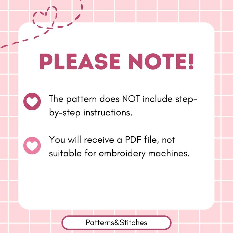 May include: A white informational graphic on a pink grid background with a dashed heart outline. The text reads: PLEASE NOTE! The pattern does NOT include step-by-step instructions. You will receive a PDF file, not suitable for embroidery machines. Patterns&Stitches.