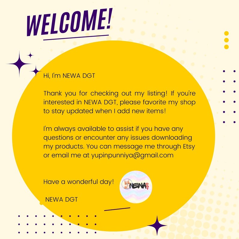 Peut inclure: Un cercle jaune avec le texte "WELCOME!" en violet. Le texte "Hi, I'm NEWA DGT" est en noir. Le texte "Thank you for checking out my listing! If you're interested in NEWA DGT, please favorite my shop to stay updated when I add new items!" est en noir. Le texte "I'm always available to assist if you have any questions or encounter any issues downloading my products. You can message me through Etsy or email me at yupinpunniya@gmail.com" est en noir. Le texte "Have a wonderful day!" est en noir. Le texte "NEWA DGT" est en noir. Une petite image d'un personnage de dessin anim&eacute; arc-en-ciel avec le texte "NEWA" est dans le coin inf&eacute;rieur droit.