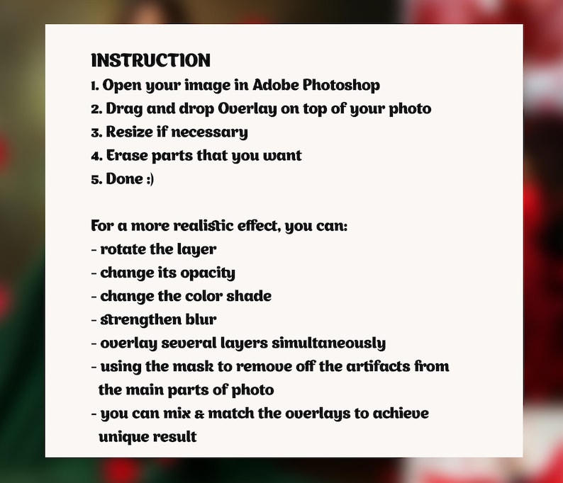 May include: A set of instructions for using an overlay in Adobe Photoshop. The instructions include steps for opening an image, dragging and dropping an overlay, resizing, erasing parts, and rotating the layer. The instructions also include tips for achieving a more realistic effect, such as changing the opacity, color shade, and blur.