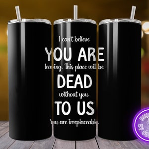 May include: Black tumbler with a silver straw and lid. The tumbler has white text that reads "I can't believe YOU ARE leaving. This place will be DEAD without you. TO US. You are irreplaceable."