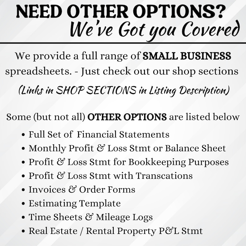 Op de afbeelding: Een witte achtergrond met zwarte tekst die "NEED OTHER OPTIONS? We've Got you Covered" luidt. De tekst eronder luidt "We provide a full range of SMALL BUSINESS spreadsheets. - Just check out our shop sections (Links in SHOP SECTIONS in Listing Description)". De tekst eronder luidt "Some (but not all) OTHER OPTIONS are listed below" gevolgd door een opsomming met de opties: "Full Set of Financial Statements", "Monthly Profit & Loss Stmt or Balance Sheet", "Profit & Loss Stmt for Bookkeeping Purposes", "Profit & Loss Stmt with Transcations", "Invoices & Order Forms", "Estimating Template", "Time Sheets & Mileage Logs", "Real Estate / Rental Property P&L Stmt".