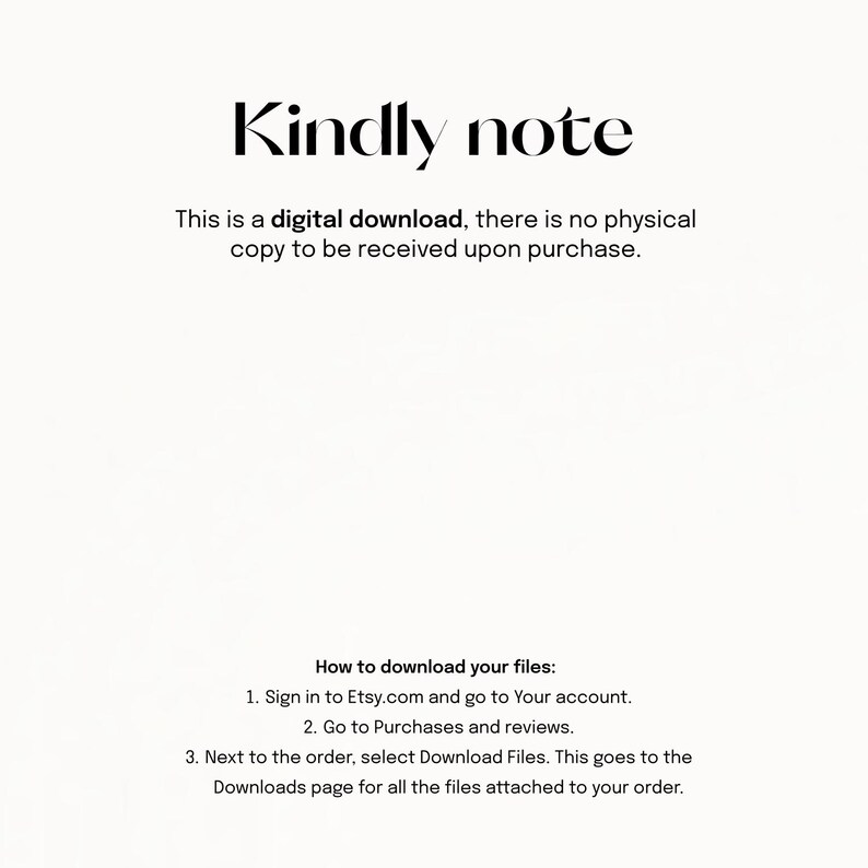 May include: Text on a white background that reads "Kindly note This is a digital download, there is no physical copy to be received upon purchase. How to download your files: 1. Sign in to Etsy.com and go to Your account. 2. Go to Purchases and reviews. 3. Next to the order, select Download Files. This goes to the Downloads page for all the files attached to your order."