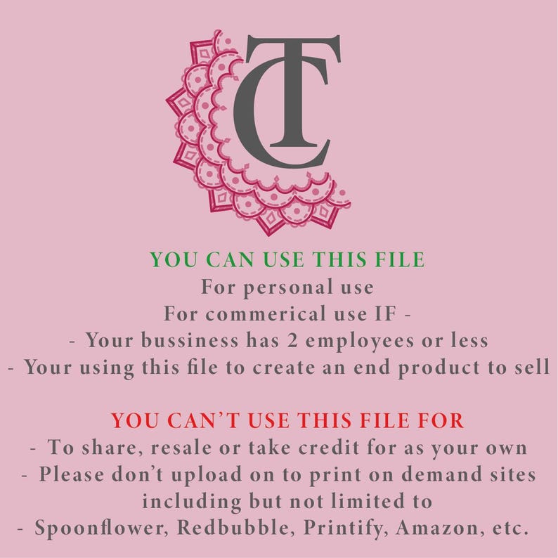 May include: A digital graphic featuring a dark grey TC monogram logo with a pink mandala-style border. The text reads: YOU CAN USE THIS FILE For personal use For commerical use IF - Your bussiness has 2 employees or less - Your using this file to create an end product to sell YOU CAN'T USE THIS FILE FOR - To share, resale or take credit for as your own - Please don't upload on to print on demand sites including but not limited to - Spoonflower, Redbubble, Printify, Amazon, etc.