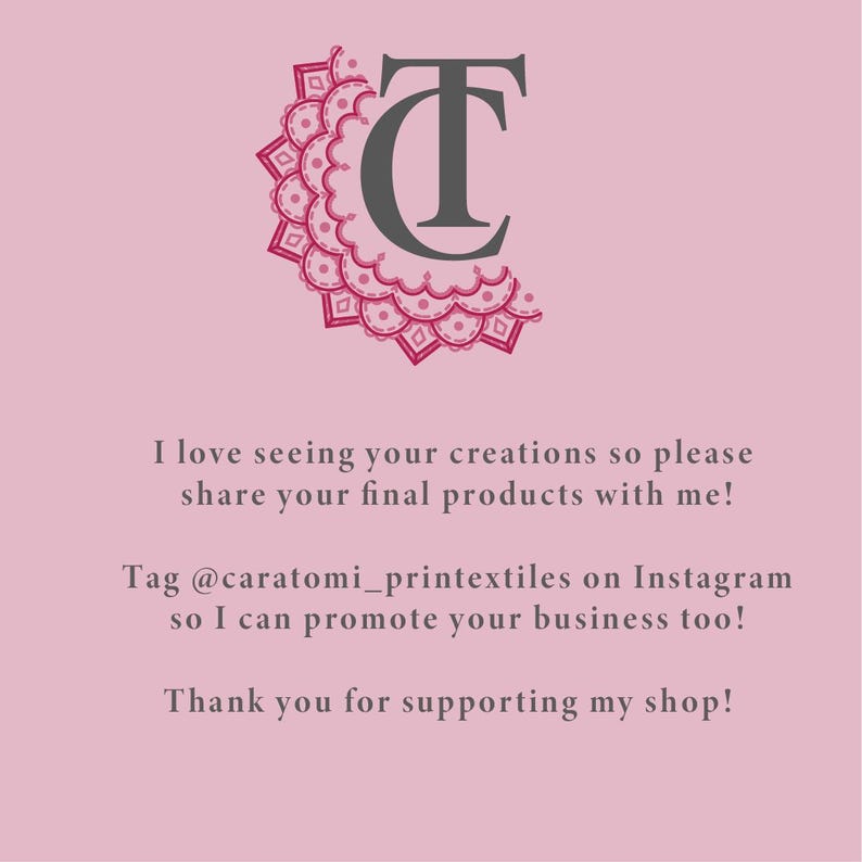 May include: A light pink square graphic featuring a dark grey TC monogram logo with a pink decorative mandala-style border. The text reads: I love seeing your creations so please share your final products with me! Tag @caratomi_printextiles on Instagram so I can promote your business too! Thank you for supporting my shop!