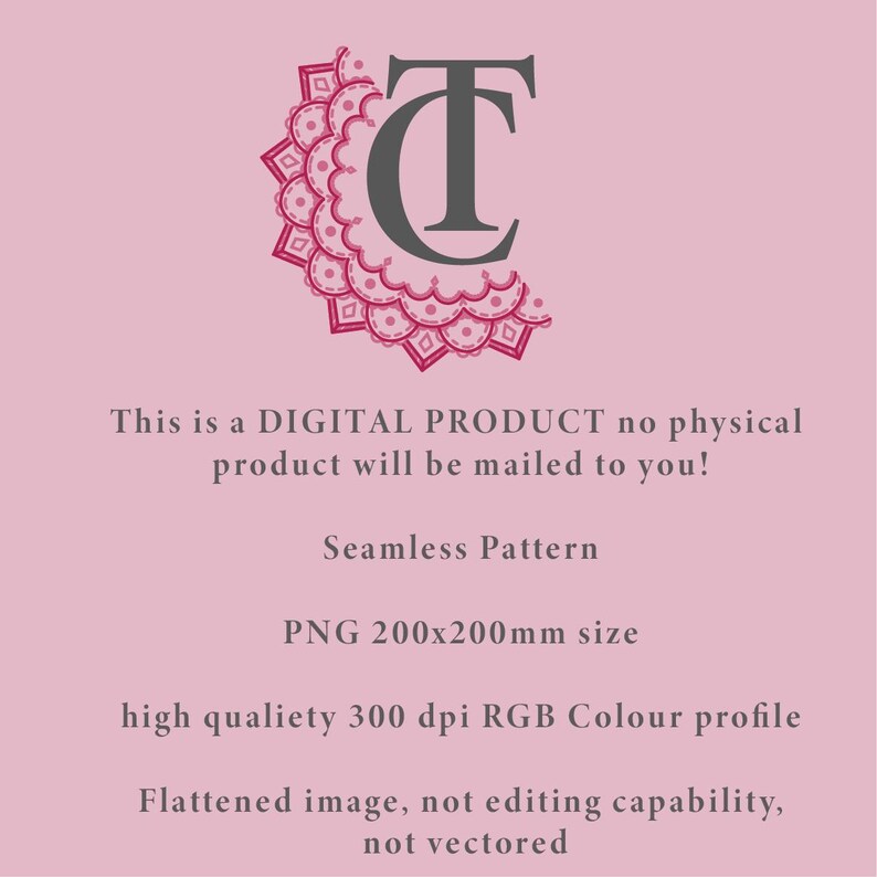 May include: A digital product graphic featuring a dark grey TC monogram logo with a pink decorative mandala border. Text reads: This is a DIGITAL PRODUCT no physical product will be mailed to you! Seamless Pattern, PNG 200x200mm size, high qualiety 300 dpi RGB Colour profile, Flattened image, not editing capability, not vectored.