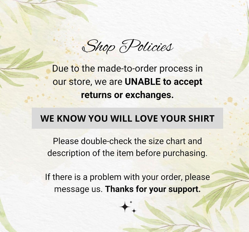 May include: Shop Policies text on a watercolor background with green leaves. The text reads: Due to the made-to-order process in our store, we are UNABLE to accept returns or exchanges. WE KNOW YOU WILL LOVE YOUR SHIRT. Please double-check the size chart and description of the item before purchasing. If there is a problem with your order, please message us. Thanks for your support.