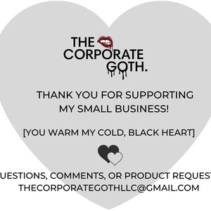 May include: A gray heart-shaped graphic with the text "THE CORPORATE GOTH." and "THANK YOU FOR SUPPORTING MY SMALL BUSINESS! [YOU WARM MY COLD, BLACK HEART]" in black text. The graphic also includes a red lipstick image and a black heart with a white heart inside. The text "QUESTIONS, COMMENTS, OR PRODUCT REQUESTS? THECORPORATEGOTHLLC@GMAIL.COM" is at the bottom of the graphic.