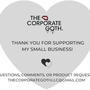 May include: A gray heart-shaped graphic with the text "THE CORPORATE GOTH." and a red dripping lipstick graphic. The text "THANK YOU FOR SUPPORTING MY SMALL BUSINESS!" is below the logo. A black heart graphic with a white heart inside is below the text. The text "QUESTIONS, COMMENTS, OR PRODUCT REQUESTS? THECORPORATEGOTHLLC@GMAIL.COM" is at the bottom of the graphic.