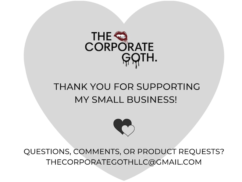 May include: A gray heart-shaped graphic with the text "THE CORPORATE GOTH." and a red dripping lipstick graphic. The text "THANK YOU FOR SUPPORTING MY SMALL BUSINESS!" is below the logo. A black heart graphic with a white heart inside is below the text. The text "QUESTIONS, COMMENTS, OR PRODUCT REQUESTS? THECORPORATEGOTHLLC@GMAIL.COM" is at the bottom of the graphic.