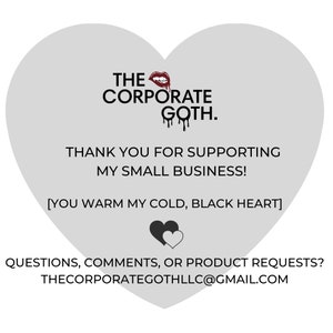 May include: A gray heart-shaped graphic with the text "THE CORPORATE GOTH." in black. The text "THANK YOU FOR SUPPORTING MY SMALL BUSINESS!" is also in black. Below the text is a black heart with a smaller white heart inside. The text "[YOU WARM MY COLD, BLACK HEART]" is in black. The text "QUESTIONS, COMMENTS, OR PRODUCT REQUESTS? THECORPORATEGOTHLLC@GMAIL.COM" is in black.