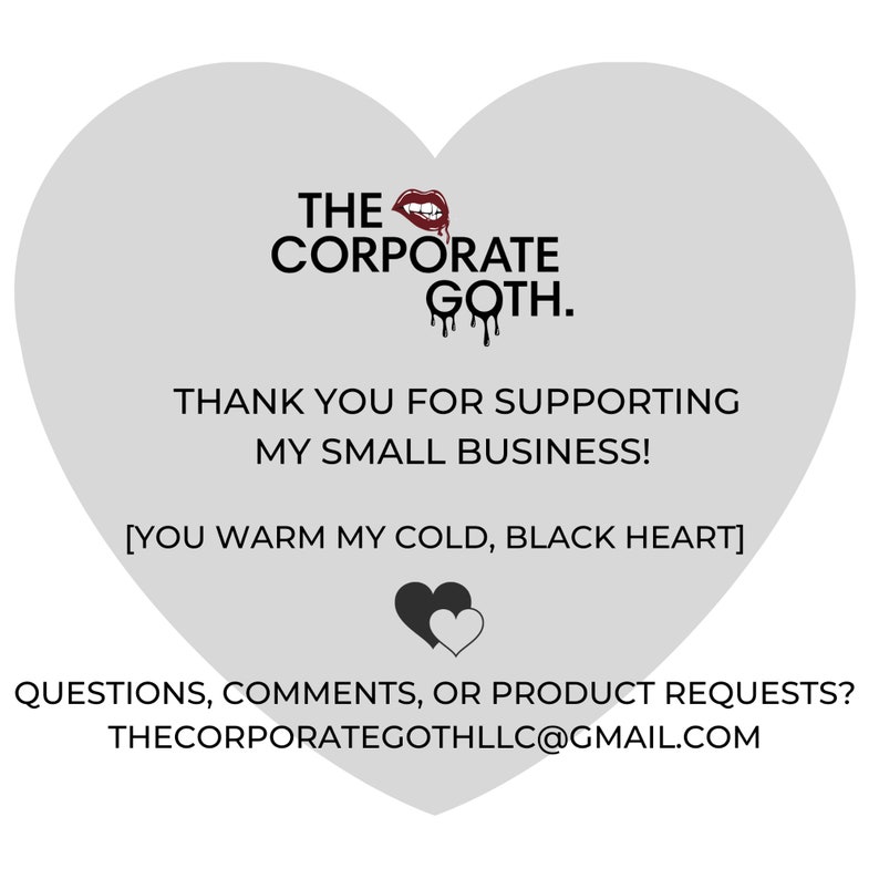 May include: A gray heart-shaped graphic with the text "THE CORPORATE GOTH." in black. The text "THANK YOU FOR SUPPORTING MY SMALL BUSINESS!" is also in black. Below the text is a black heart with a smaller white heart inside. The text "[YOU WARM MY COLD, BLACK HEART]" is in black. The text "QUESTIONS, COMMENTS, OR PRODUCT REQUESTS? THECORPORATEGOTHLLC@GMAIL.COM" is in black.