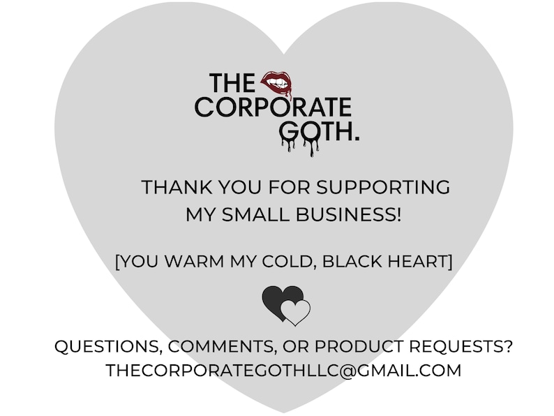 May include: A gray heart-shaped graphic with the text "THE CORPORATE GOTH." and "THANK YOU FOR SUPPORTING MY SMALL BUSINESS! [YOU WARM MY COLD, BLACK HEART]"  The graphic also includes a red lipstick and a black heart with a white heart inside. The text "QUESTIONS, COMMENTS, OR PRODUCT REQUESTS? THECORPORATEGOTHLLC@GMAIL.COM" is at the bottom of the graphic.