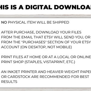 May include: Text on a white background with a wood grain texture. The text reads: "THIS IS A DIGITAL DOWNLOAD!"  "&bull; NO PHYSICAL ITEM WILL BE SHIPPED"  "&bull; AFTER PURCHASE, DOWNLOAD YOUR FILES FROM THE EMAIL THAT ETSY WILL SEND YOU, OR FROM THE "PURCHASES" SECTION OF YOUR ETSY ACCOUNT (ON DESKTOP, NOT MOBILE)"  "&bull; PRINT FILES AT HOME OR AT A LOCAL OR ONLINE PRINT SHOP (STAPLES, VISTAPRINT, ETC.)"  "&bull; AN INKJET PRINTER AND HEAVIER WEIGHT PAPER OR CARDSTOCK ARE RECOMMENDED FOR BEST RESULTS"