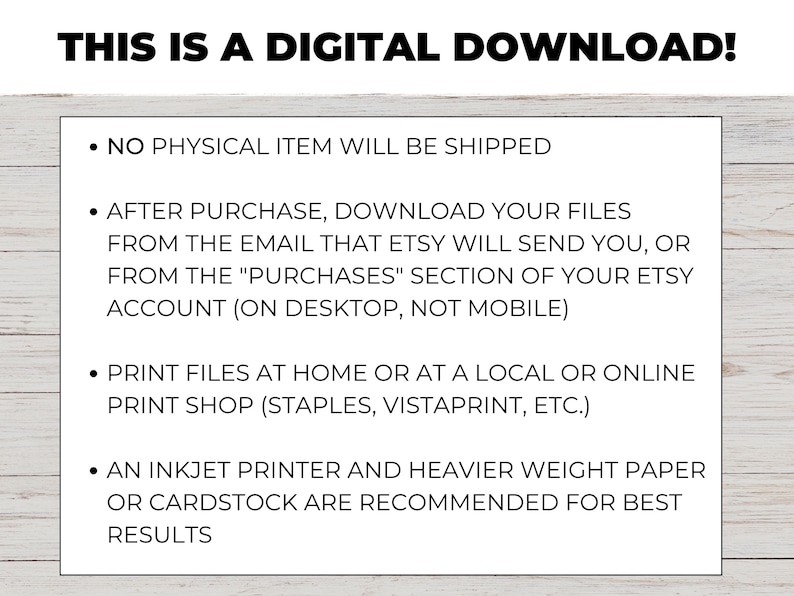 May include: Text on a white background with a wood grain texture. The text reads: "THIS IS A DIGITAL DOWNLOAD!"  "&bull; NO PHYSICAL ITEM WILL BE SHIPPED"  "&bull; AFTER PURCHASE, DOWNLOAD YOUR FILES FROM THE EMAIL THAT ETSY WILL SEND YOU, OR FROM THE "PURCHASES" SECTION OF YOUR ETSY ACCOUNT (ON DESKTOP, NOT MOBILE)"  "&bull; PRINT FILES AT HOME OR AT A LOCAL OR ONLINE PRINT SHOP (STAPLES, VISTAPRINT, ETC.)"  "&bull; AN INKJET PRINTER AND HEAVIER WEIGHT PAPER OR CARDSTOCK ARE RECOMMENDED FOR BEST RESULTS"