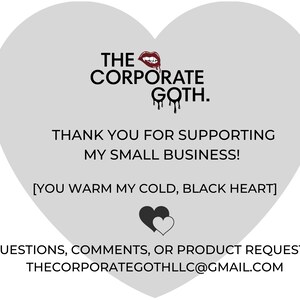 May include: A gray heart-shaped graphic with the text "THE CORPORATE GOTH." and "THANK YOU FOR SUPPORTING MY SMALL BUSINESS! [YOU WARM MY COLD, BLACK HEART]"  The graphic also includes a red lipstick and a black heart with a white heart inside. The text "QUESTIONS, COMMENTS, OR PRODUCT REQUESTS? THECORPORATEGOTHLLC@GMAIL.COM" is at the bottom of the graphic.