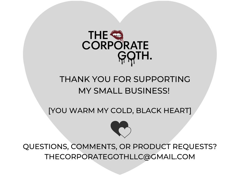 May include: A gray heart-shaped graphic with the text "THE CORPORATE GOTH." and "THANK YOU FOR SUPPORTING MY SMALL BUSINESS! [YOU WARM MY COLD, BLACK HEART]"  The graphic also includes a red lipstick and a black heart with a white heart inside. The text "QUESTIONS, COMMENTS, OR PRODUCT REQUESTS? THECORPORATEGOTHLLC@GMAIL.COM" is at the bottom of the graphic.