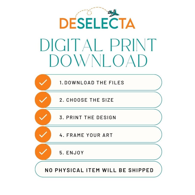 May include: A digital download graphic with a teal background and white text that reads "DESELECTA DIGITAL PRINT DOWNLOAD".  There are five steps listed with checkmarks: 1. Download the files, 2. Choose the size, 3. Print the design, 4. Frame your art, 5. Enjoy.  The text "NO PHYSICAL ITEM WILL BE SHIPPED" is at the bottom.