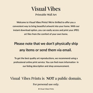 May include: Text on a beige background that reads "Visual Vibes Printable Wall Art".  The text continues with "Welcome to Visual Vibes Prints! We're thrilled to offer you a convenient way to bring beautiful artwork into your home. With our instant download option, you can easily access and print your JPEG art files from the comfort of your own home. Please note that we don't physically ship any items or send them via email. To get the best quality art reproductions, we recommend using a professional online print service. You can find more information in our listing description and shop announcement. Visual Vibes Prints is NOT a public domain. For personal use only. &copy; Visual Vibes Prints"