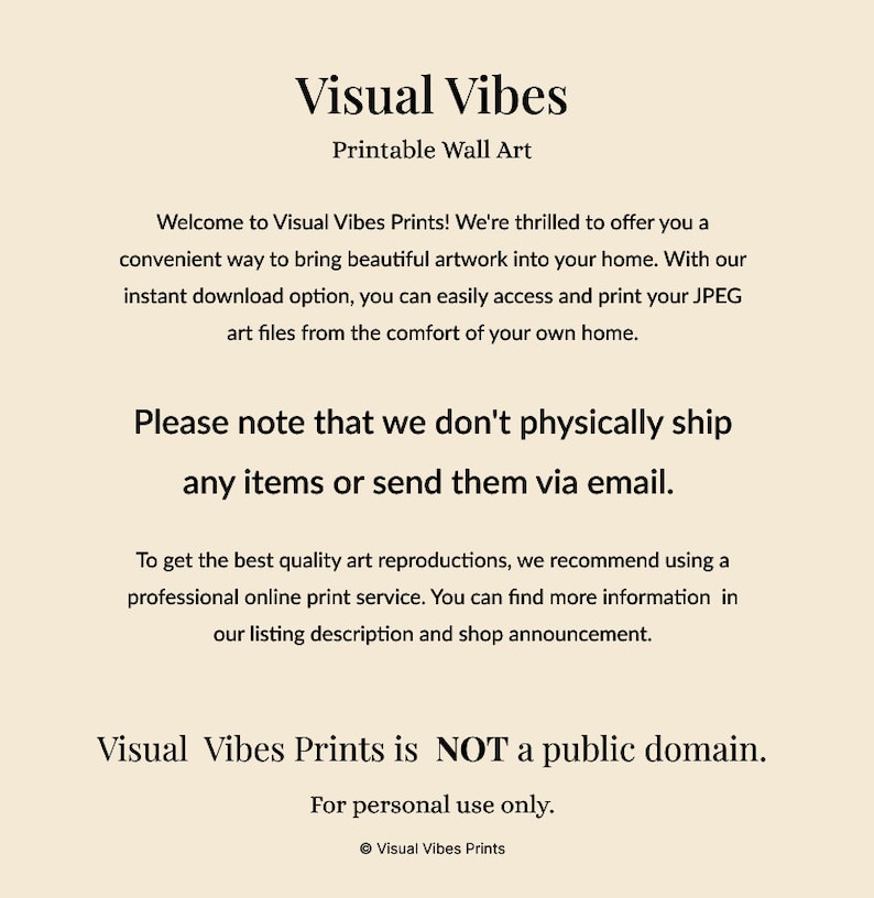 May include: Text on a beige background that reads "Visual Vibes Printable Wall Art".  The text continues with "Welcome to Visual Vibes Prints! We're thrilled to offer you a convenient way to bring beautiful artwork into your home. With our instant download option, you can easily access and print your JPEG art files from the comfort of your own home. Please note that we don't physically ship any items or send them via email. To get the best quality art reproductions, we recommend using a professional online print service. You can find more information in our listing description and shop announcement. Visual Vibes Prints is NOT a public domain. For personal use only. &copy; Visual Vibes Prints"