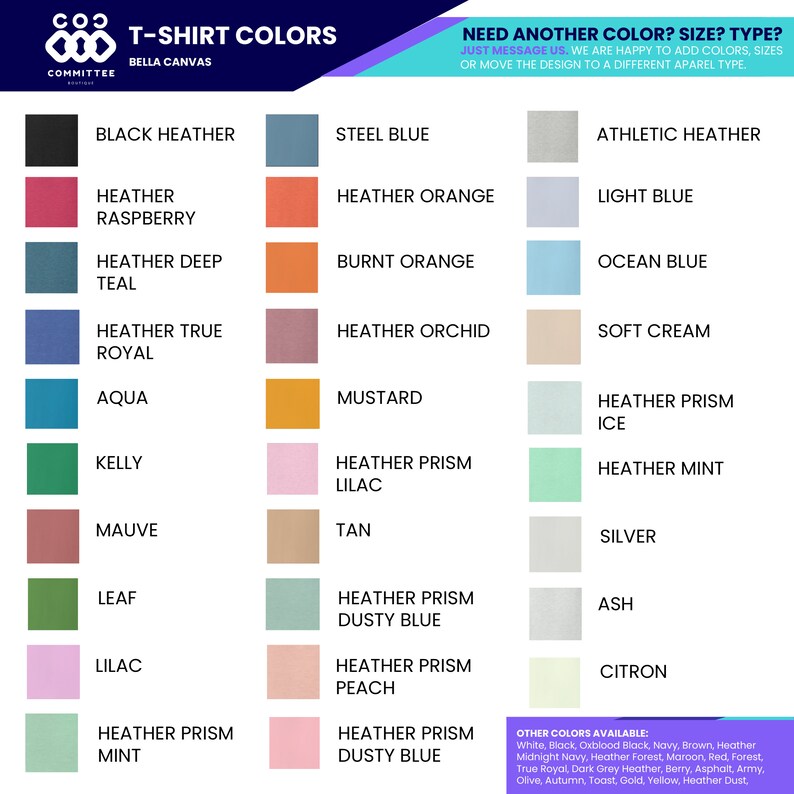 May include: A chart showing a variety of t-shirt colors offered by Bella Canvas. The colors are organized in columns and include names like Black Heather, Steel Blue, Athletic Heather, Heather Raspberry, Heather Orange, Light Blue, Heather Deep Teal, Burnt Orange, Ocean Blue, Heather True Royal, Heather Orchid, Soft Cream, Aqua, Mustard, Heather Prism Ice, Kelly, Heather Prism Lilac, Heather Mint, Mauve, Tan, Silver, Leaf, Heather Prism Dusty Blue, Ash, Lilac, Heather Prism Peach, Citron, Heather Prism Mint, Heather Prism Dusty Blue. The text "Need Another Color? Size? Type?" is at the top of the chart. The text "Just message us. We are happy to add colors, sizes or move the design to a different apparel type." is below the question. The text "Other Colors Available" is at the bottom of the chart. The text "White, Black, Oxblood Black, Navy, Brown, Heather Midnight Navy, Heather Forest, Maroon, Red, Forest, True Royal, Dark Grey Heather, Berry, Asphalt, Army, Olive, Autumn, Toast, Gold, Yellow, Heather Dust" is below the text "Other Colors Available".