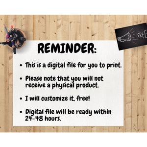 May include: A white reminder note on a wood background with a black chalkboard with the word "FREE" written on it. The note says "REMINDER: This is a digital file for you to print. Please note that you will not receive a physical product. I will customize it, free! Digital file will be ready within 24-48 hours."