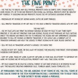 May include: A white background with pink polka dots and black text outlining the terms of use for a digital design file. The text reads "THE FINE PRINT: YOU MAY: - USE THIS FILE TO CREATE AND SELL PHYSICAL PRODUCTS SUCH AS SHIRTS, GUPS, STICKER SHEETS, HOME DECOR, ETC. UP TO 100 END PRODUCTS PER DESIGN. ALL PHYSICAL PRODUCTS MUST BE CREATED BY YOURSELF. IF EXCEEDING 100 END PRODUCTS, PLEASE SEE MY EXTENDED LICENSING OPTIONS. - PERSONALIZE MY DESIGNS BY ADDING NAMES, DATES OR SHORT PHRASES. - SELL PRINTED TRANSFERS OF MY ART ONLY IF YOU HOLD A PRINTED TRANSFER LICENSE WITH MY SHOP. YOU MAY NOT: - USE MY FILES WITH ANY PRINT ON DEMAND SERVICES OR SEND MY FILES TO ANY THIRD PARTY PRINTERS. IF YOU ARE NOT PRINTING YOUR OWN DESIGNS, PLEASE DO NOT PURCHASE MY FILES. INSTEAD, DIRECT THE PERSON WHO PRINTS FOR YOU TO PURCHASE THE DESIGN AND ANY APPROPRIATE LICENSING REQUIRED TO SELL MY DESIGNS AS PRINTED TRANSFERS. IF YOU WOULD LIKE A CURRENT LIST OF TRANSFER COMPANIES WHO HOLD THE LICENSE TO PRINT DESIGNS IN MY SHOP, PLEASE CONTACT ME. - SELL MY FILES AS TRANSFERS WITHOUT A LICENSE. I DO CHECK THIS! - PLEASE DO NOT GIFT, SHARE, OR GIVE AWAY MY DESIGNS. THIS INCLUDES YOUR FRIEND, YOUR NEIGHBOR, FACEBOOK DUMP GROUPS, ETC. - COPY MY WORK, TRACE MY WORK, CLAIM MY ARTWORK AS YOUR OWN, OR ATTEMPT TO COPYRIGHT MY WORK. MY DESIGNS ARE MY INTELLECTUAL PROPERTY AND I WILL TAKE LEGAL ACTION. - MY FILES CANNOT BE RE-SOLD IN A DIGITAL FORMAT OF ANY KIND EITHER AS IS OR MODIFIED IN ANY WAY. THIS INCLUDES CREATING EMBROIDERY FILES, TUMBLER WRAPS, CANVA TEMPLATES, ETC. - BY PURCHASING THIS FILE, YOU ARE AGREEING TO MY TERMS OF USE. THE FULL TERMS OF USE CAN BE FOUND IN THE ITEM DESCRIPTION/DETAILS. I ENCOURAGE YOU TO READ THESE IN THEIR ENTIRETY BEFORE MAKING A PURCHASE."
